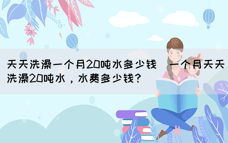 天天洗澡一個月20噸水多少錢(一個月天天洗澡20噸水，水費多少錢？)(圖1)