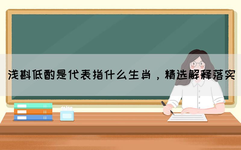 淺斟低酌是代表指什么生肖，精選解釋落實(shí)(圖1)