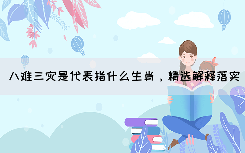 八難三災(zāi)是代表指什么生肖，精選解釋落實(圖1)