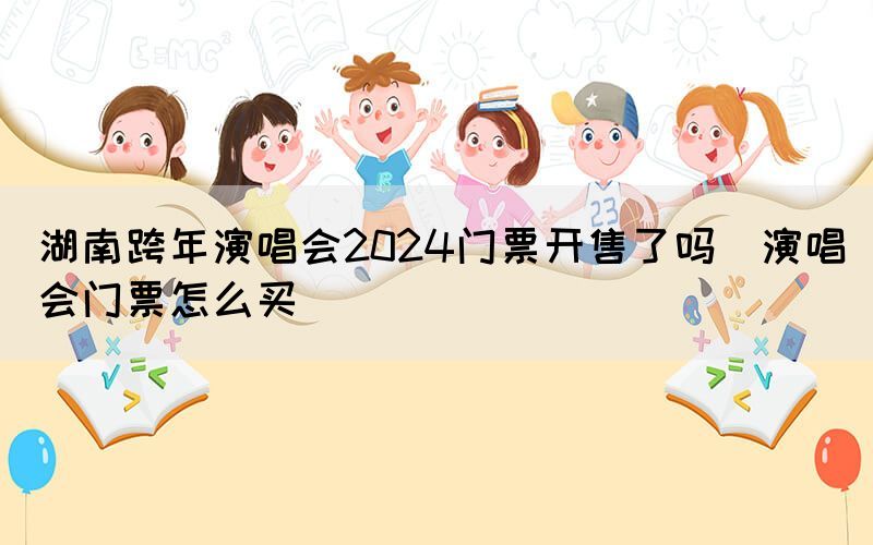 湖南跨年演唱會(huì)2024門票開售了嗎（演唱會(huì)門票怎么買）(圖1)